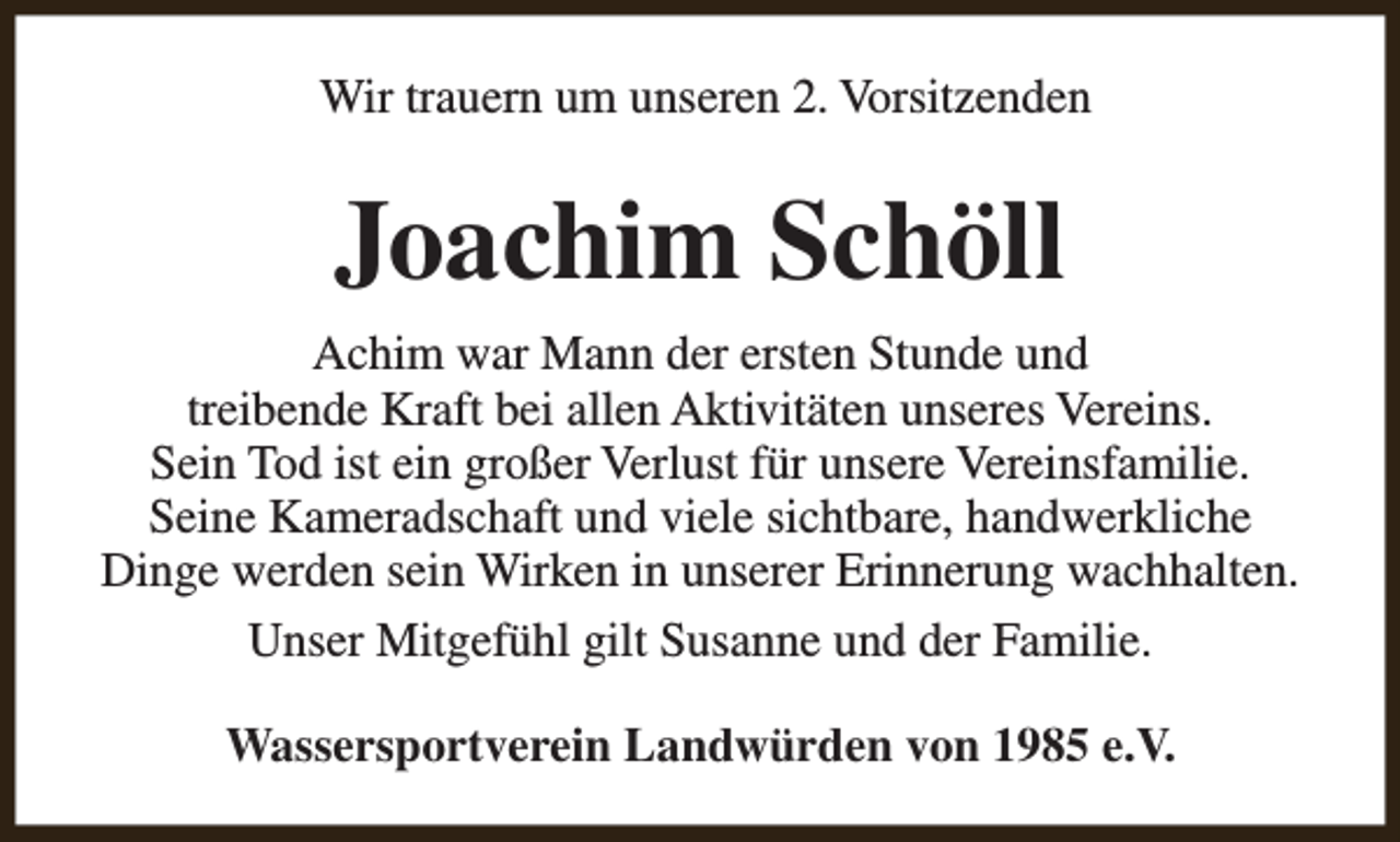 <p>Wir trauern um unseren 2. Vorsitzenden</p><p>Joachim Schöll<br />Achim war Mann der ersten Stunde und<br />treibende Kraft bei allen Aktivitäten unseres Vereins.<br />Sein Tod ist ein großer Verlust für unsere Vereinsfamilie.<br />Seine Kameradschaft und viele sichtbare, handwerkliche<br />Dinge werden sein Wirken in unserer Erinnerung wachhalten.<br />Unser Mitgefühl gilt Susanne und der Familie.<br />Wassersportverein Landwürden von 1985 e.V.</p>