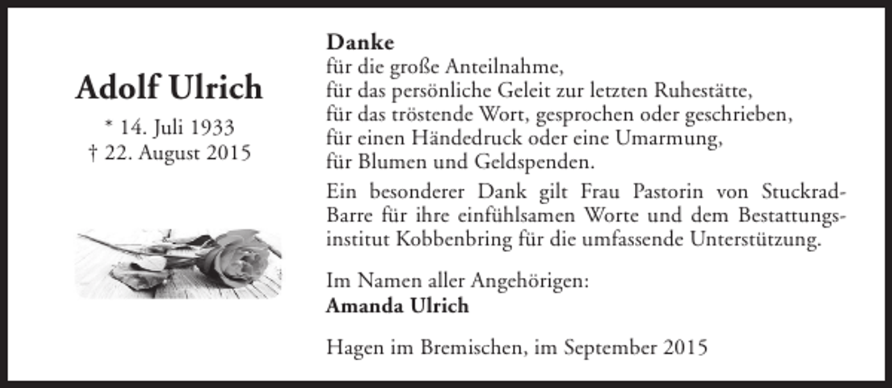 <p>Danke</p><p>Adolf Ulrich<br />* 14. Juli 1933<br />† 22. August 2015</p><p>für die große Anteilnahme,<br />für das persönliche Geleit zur letzten Ruhestätte,<br />für das tröstende Wort, gesprochen oder geschrieben,<br />für einen Händedruck oder eine Umarmung,<br />für Blumen und Geldspenden.<br />Ein besonderer Dank gilt Frau Pastorin von StuckradBarre für ihre einfühlsamen Worte und dem Bestattungsinstitut Kobbenbring für die umfassende Unterstützung.<br />Im Namen aller Angehörigen:<br />Amanda Ulrich<br />Hagen im Bremischen, im September 2015</p>
