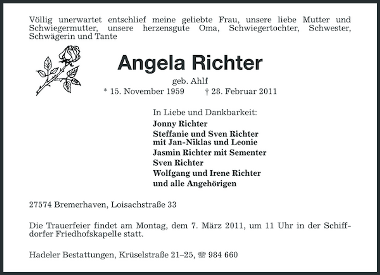 <p>Völlig unerwartet entschlief meine geliebte Frau, unsere liebe Mutter und Schwiegermutter, unsere herzensgute Oma, Schwiegertochter, Schwester, Schwägerin und Tante</p>
<p>Angela Richter<br />geb. Ahlf * 15. November 1959 † 28. Februar 2011 In Liebe und Dankbarkeit: Jonny Richter Steffanie und Sven Richter mit Jan-Niklas und Leonie Jasmin Richter mit Sementer Sven Richter Wolfgang und Irene Richter und alle Angehörigen 27574 Bremerhaven, Loisachstraße 33 Die Trauerfeier findet am Montag, dem 7. März 2011, um 11 Uhr in der Schiffdorfer Friedhofskapelle statt. Hadeler Bestattungen, Krüselstraße 21–25, 984 660</p>