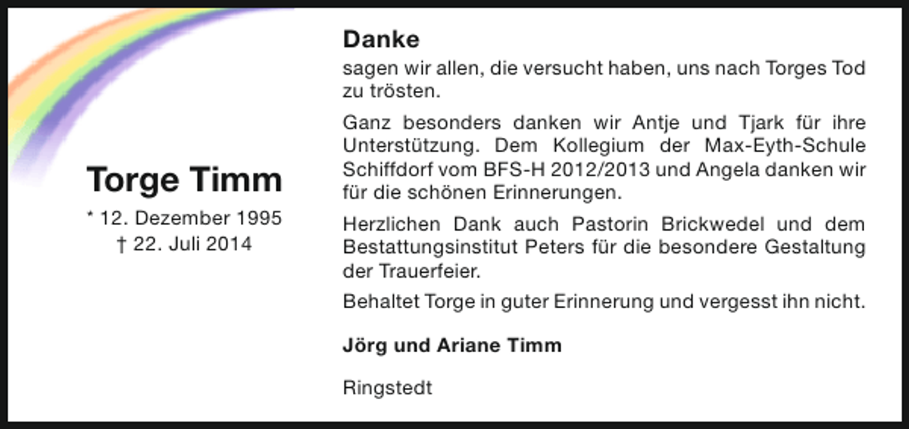 <p>Danke</p><p>sagen wir allen, die versucht haben, uns nach Torges Tod<br />zu trösten.</p><p>Torge Timm<br />* 12. Dezember 1995<br />† 22. Juli 2014</p><p>Ganz besonders danken wir Antje und Tjark für ihre<br />Unterstützung. Dem Kollegium der Max-Eyth-Schule<br />Schiffdorf vom BFS-H 2012/2013 und Angela danken wir<br />für die schönen Erinnerungen.<br />Herzlichen Dank auch Pastorin Brickwedel und dem<br />Bestattungsinstitut Peters für die besondere Gestaltung<br />der Trauerfeier.<br />Behaltet Torge in guter Erinnerung und vergesst ihn nicht.<br />Jörg und Ariane Timm<br />Ringstedt</p>