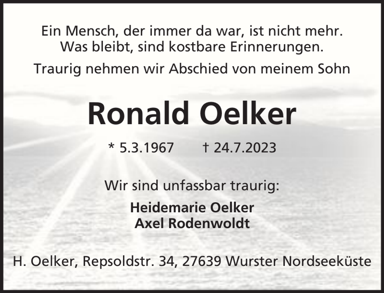 <p>Ein Mensch, der immer da war, ist nicht mehr.<br />Was bleibt, sind kostbare Erinnerungen.<br />Traurig nehmen wir Abschied von meinem Sohn</p><p>Ronald Oelker<br />* 5.3.1967</p><p>† 24.7.2023</p><p>Wir sind unfassbar traurig:<br />Heidemarie Oelker<br />Axel Rodenwoldt<br />H. Oelker, Repsoldstr. 34, 27639 Wurster Nordseeküste</p>