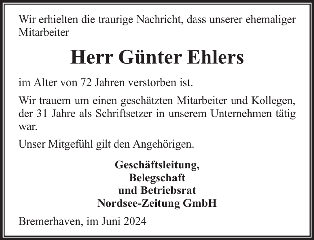 <p>Wir erhielten die traurige Nachricht, dass unserer ehemaliger<br />Mitarbeiter</p><p>Herr Günter Ehlers<br />im Alter von 72 Jahren verstorben ist.<br />Wir trauern um einen geschätzten Mitarbeiter und Kollegen,<br />der 31 Jahre als Schriftsetzer in unserem Unternehmen tätig<br />war.<br />Unser Mitgefühl gilt den Angehörigen.<br />Geschäftsleitung,<br />Belegschaft<br />und Betriebsrat<br />Nordsee-Zeitung GmbH<br />Bremerhaven, im Juni 2024</p>