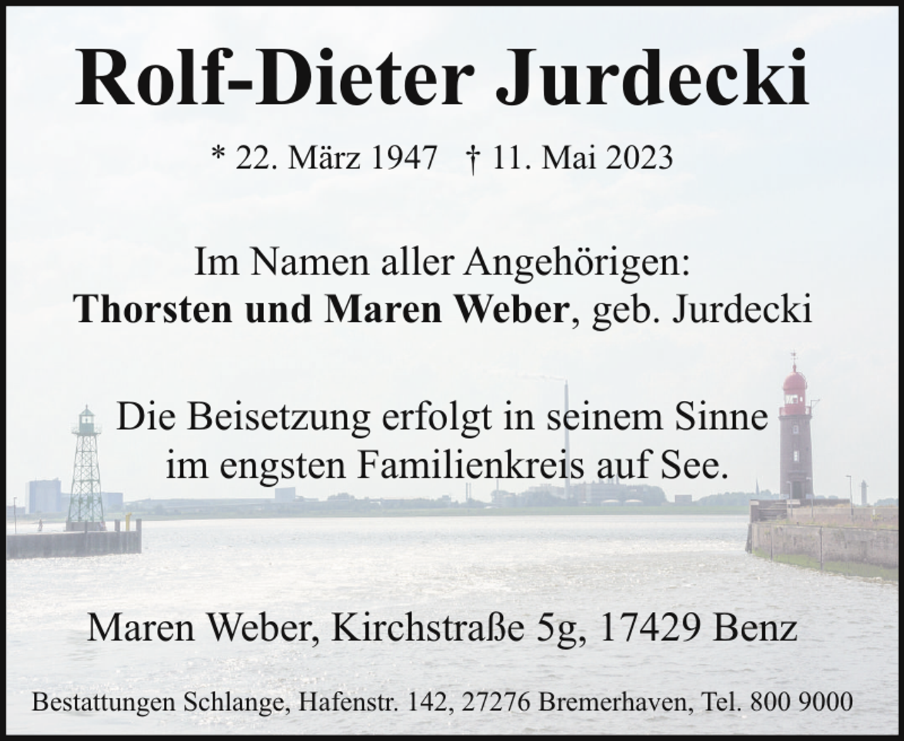 <p>Rolf-Dieter Jurdecki<br />* 22. März 1947 † 11. Mai 2023</p><p>Im Namen aller Angehörigen:<br />Thorsten und Maren Weber, geb. Jurdecki<br />Die Beisetzung erfolgt in seinem Sinne<br />im engsten Familienkreis auf See.</p><p>Maren Weber, Kirchstraße 5g, 17429 Benz<br />Bestattungen Schlange, Hafenstr. 142, 27276 Bremerhaven, Tel. 800 9000</p>