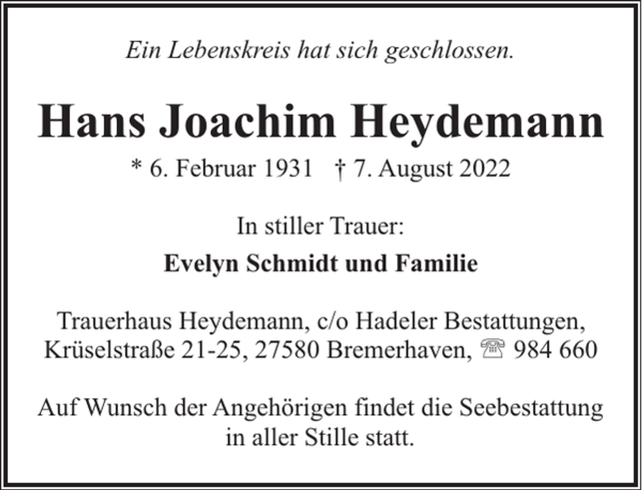 <p>Ein Lebenskreis hat sich geschlossen.</p><p>Hans Joachim Heydemann<br />* 6. Februar 1931 † 7. August 2022<br />In stiller Trauer:<br />Evelyn Schmidt und Familie<br />Trauerhaus Heydemann, c/o Hadeler Bestattungen,<br />Krüselstraße 21-25, 27580 Bremerhaven, ' 984 660<br />Auf Wunsch der Angehörigen findet die Seebestattung<br />in aller Stille statt.</p>