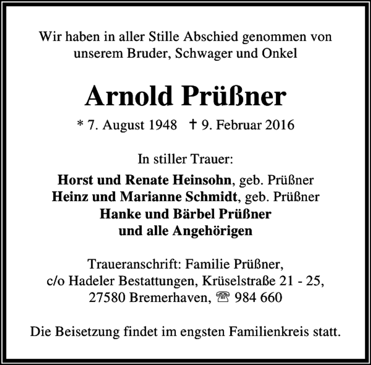 <p>Wir haben in aller Stille Abschied genommen von<br />unserem Bruder, Schwager und Onkel</p><p>Arnold Prüßner<br />* 7. August 1948 B 9. Februar 2016<br />In stiller Trauer:<br />Horst und Renate Heinsohn, geb. Prüßner<br />Heinz und Marianne Schmidt, geb. Prüßner<br />Hanke und Bärbel Prüßner<br />und alle Angehörigen<br />Traueranschrift: Familie Prüßner,<br />c/o Hadeler Bestattungen, Krüselstraße 21 - 25,<br />27580 Bremerhaven, ℡ 984 660<br />Die Beisetzung findet im engsten Familienkreis statt.</p>