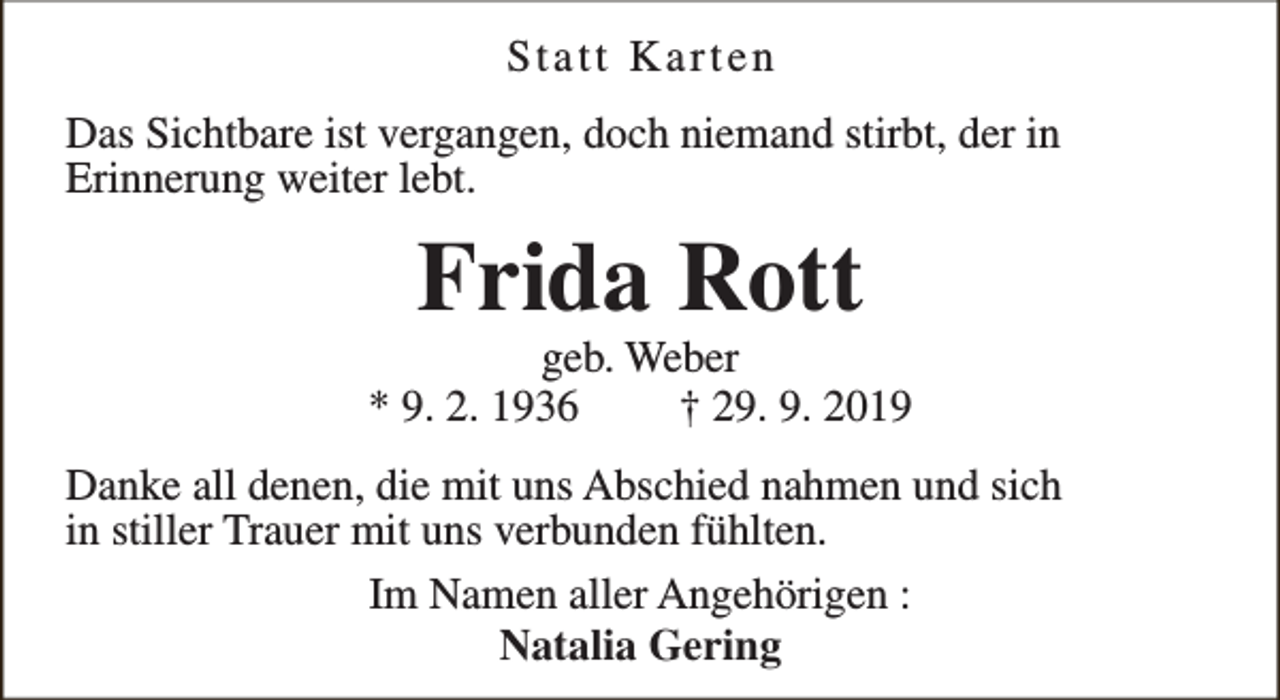 <p>Statt Karten<br />Das Sichtbare ist vergangen, doch niemand stirbt, der in<br />Erinnerung weiter lebt.</p><p>Frida Rott</p><p>geb. Weber<br />* 9. 2. 1936<br />† 29. 9. 2019<br />Danke all denen, die mit uns Abschied nahmen und sich<br />in stiller Trauer mit uns verbunden fühlten.<br />Im Namen aller Angehörigen :<br />Natalia Gering</p>