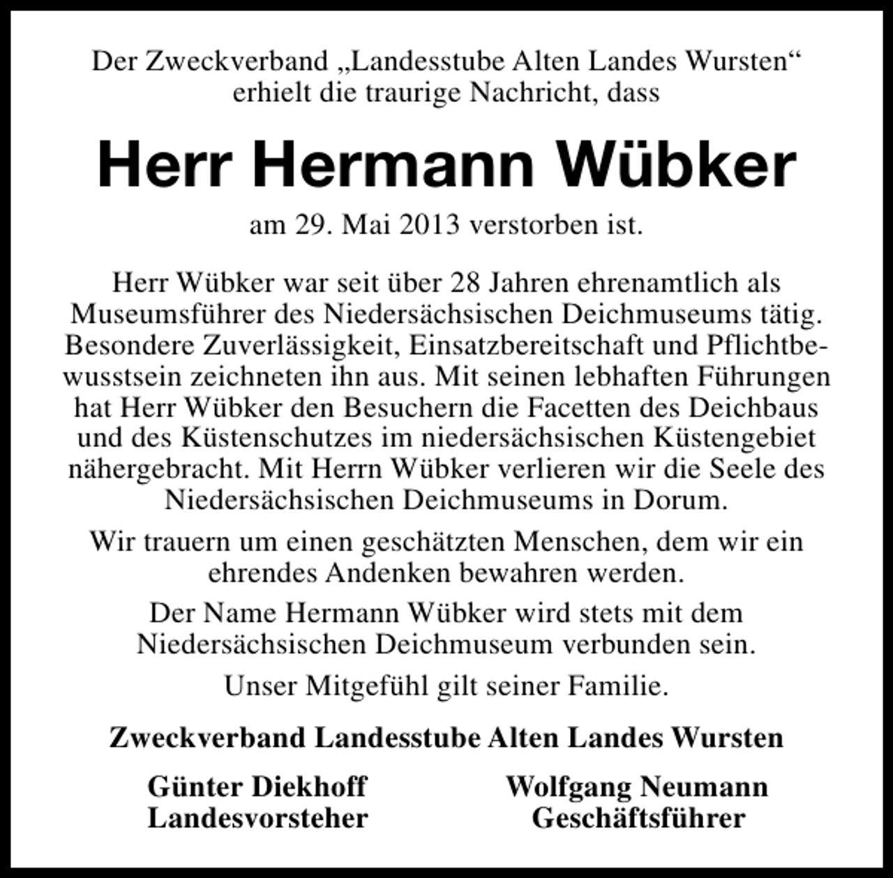 <p>Der Zweckverband „Landesstube Alten Landes Wursten“<br />erhielt die traurige Nachricht, dass</p><p>Herr Hermann Wübker<br />am 29. Mai 2013 verstorben ist.</p><p>Herr Wübker war seit über 28 Jahren ehrenamtlich als<br />Museumsführer des Niedersächsischen Deichmuseums tätig.<br />Besondere Zuverlässigkeit, Einsatzbereitschaft und Pflichtbewusstsein zeichneten ihn aus. Mit seinen lebhaften Führungen<br />hat Herr Wübker den Besuchern die Facetten des Deichbaus<br />und des Küstenschutzes im niedersächsischen Küstengebiet<br />nähergebracht. Mit Herrn Wübker verlieren wir die Seele des<br />Niedersächsischen Deichmuseums in Dorum.<br />Wir trauern um einen geschätzten Menschen, dem wir ein<br />ehrendes Andenken bewahren werden.<br />Der Name Hermann Wübker wird stets mit dem<br />Niedersächsischen Deichmuseum verbunden sein.<br />Unser Mitgefühl gilt seiner Familie.<br />Zweckverband Landesstube Alten Landes Wursten<br />Günter Diekhoff<br />Landesvorsteher</p><p>Wolfgang Neumann<br />Geschäftsführer</p>