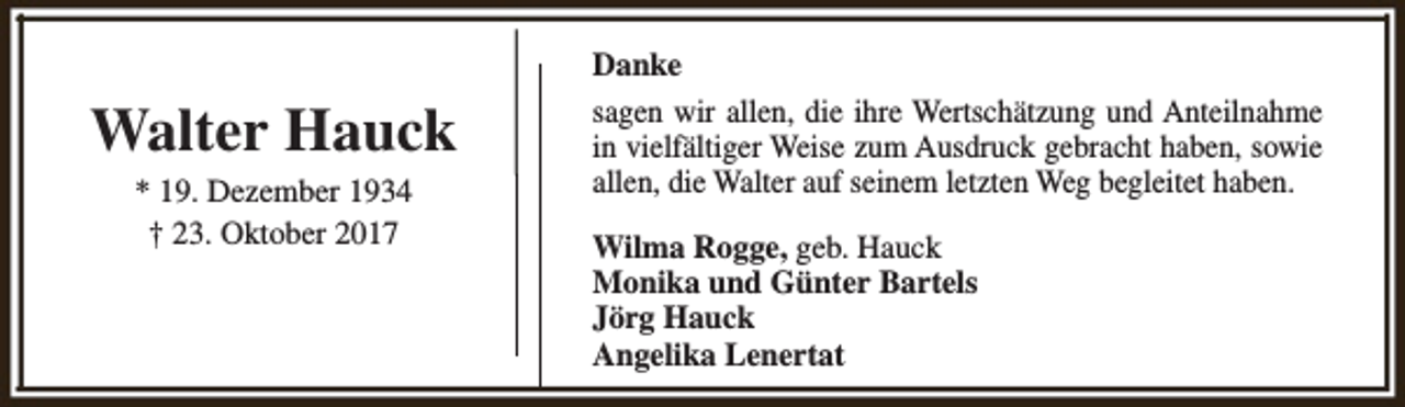 <p>Walter Hauck<br />* 19. Dezember 1934<br />† 23. Oktober 2017</p><p>Danke<br />sagen wir allen, die ihre Wertschätzung und Anteilnahme<br />in vielfältiger Weise zum Ausdruck gebracht haben, sowie<br />allen, die Walter auf seinem letzten Weg begleitet haben.<br />Wilma Rogge, geb. Hauck<br />Monika und Günter Bartels<br />Jörg Hauck<br />Angelika Lenertat</p>