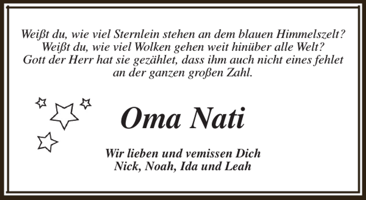 <p>Weißt du, wie viel Sternlein stehen an dem blauen Himmelszelt?<br />Weißt du, wie viel Wolken gehen weit hinüber alle Welt?<br />Gott der Herr hat sie gezählet, dass ihm auch nicht eines fehlet<br />an der ganzen großen Zahl.</p><p>Oma Nati<br />Wir lieben und vemissen Dich<br />Nick, Noah, Ida und Leah</p>