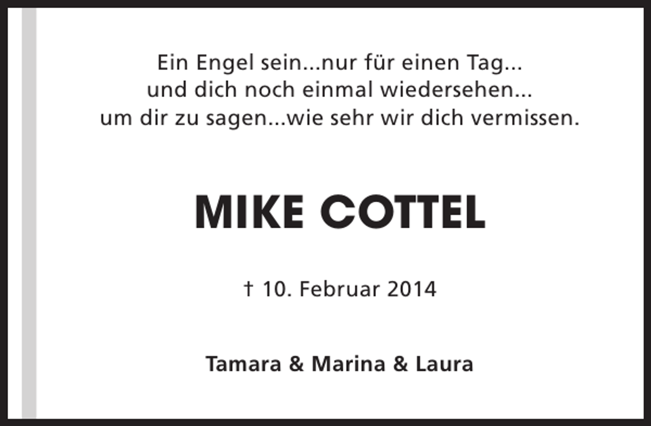 <p>Ein Engel sein...nur für einen Tag...<br />und dich noch einmal wiedersehen...<br />um dir zu sagen...wie sehr wir dich vermissen.</p><p>MIKE COTTEL<br />† 10. Februar 2014<br />Tamara &amp; Marina &amp; Laura</p>