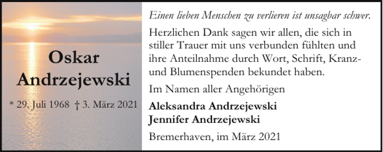 <p>Einen lieben Menschen zu verlieren ist unsagbar schwer.<br />Herzlichen Dank sagen wir allen, die sich in<br />stiller Trauer mit uns verbunden fühlten und<br />ihre Anteilnahme durch Wort, Schrift, Kranzund Blumenspenden bekundet haben.<br />Im Namen aller Angehörigen<br />* 29. Juli 1968 † 3. März 2021 Aleksandra Andrzejewski<br />Jennifer Andrzejewski<br />Bremerhaven, im März 2021</p><p>Oskar<br />Andrzejewski</p>