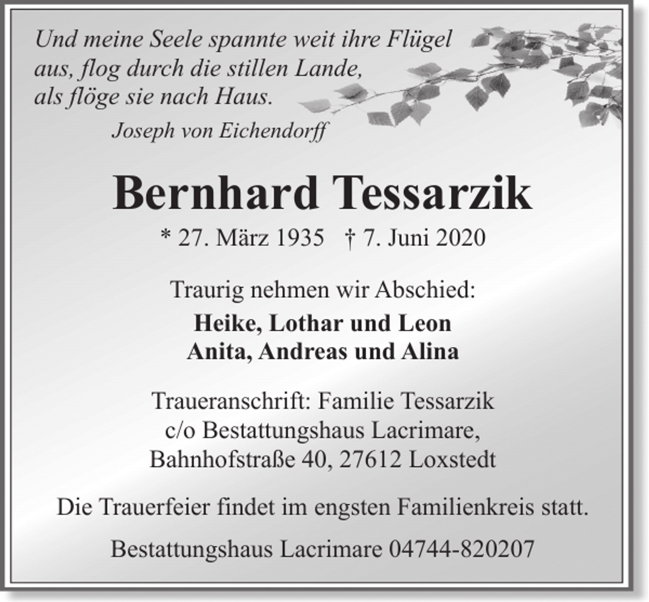 <p>Und meine Seele spannte weit ihre Flügel<br />aus, flog durch die stillen Lande,<br />als flöge sie nach Haus.<br />Joseph von Eichendorff</p><p>Bernhard Tessarzik<br />* 27. März 1935 † 7. Juni 2020<br />Traurig nehmen wir Abschied:<br />Heike, Lothar und Leon<br />Anita, Andreas und Alina<br />Traueranschrift: Familie Tessarzik<br />c/o Bestattungshaus Lacrimare,<br />Bahnhofstraße 40, 27612 Loxstedt<br />Die Trauerfeier findet im engsten Familienkreis statt.<br />Bestattungshaus Lacrimare 04744-820207</p>
