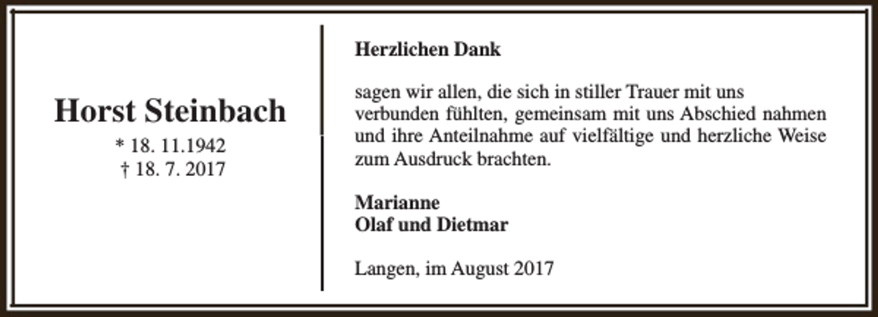 <p>Herzlichen Dank</p><p>Horst Steinbach<br />* 18. 11.1942<br />† 18. 7. 2017</p><p>sagen wir allen, die sich in stiller Trauer mit uns<br />verbunden fühlten, gemeinsam mit uns Abschied nahmen<br />und ihre Anteilnahme auf vielfältige und herzliche Weise<br />zum Ausdruck brachten.<br />Marianne<br />Olaf und Dietmar<br />Langen, im August 2017</p>