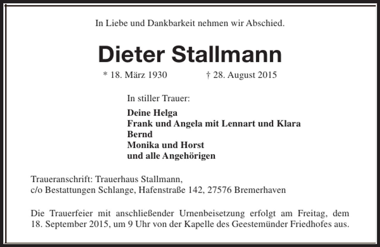 <p>In Liebe und Dankbarkeit nehmen wir Abschied.</p><p>Dieter Stallmann<br />* 18. März 1930</p><p>† 28. August 2015</p><p>In stiller Trauer:<br />Deine Helga<br />Frank und Angela mit Lennart und Klara<br />Bernd<br />Monika und Horst<br />und alle Angehörigen<br />Traueranschrift: Trauerhaus Stallmann,<br />c/o Bestattungen Schlange, Hafenstraße 142, 27576 Bremerhaven<br />Die Trauerfeier mit anschließender Urnenbeisetzung erfolgt am Freitag, dem<br />18. September 2015, um 9 Uhr von der Kapelle des Geestemünder Friedhofes aus.</p>