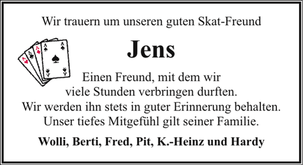 <p>Wir trauern um unseren guten Skat-Freund</p><p>Jens<br />Einen Freund, mit dem wir<br />viele Stunden verbringen durften.<br />Wir werden ihn stets in guter Erinnerung behalten.<br />Unser tiefes Mitgefühl gilt seiner Familie.<br />Wolli, Berti, Fred, Pit, K.-Heinz und Hardy</p>