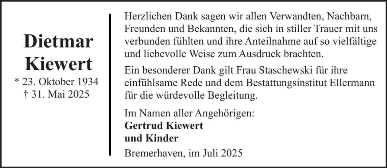 <p>Dietmar<br />Kiewert</p><p>* 23. Oktober 1934<br />† 31. Mai 2025</p><p>Herzlichen Dank sagen wir allen Verwandten, Nachbarn,<br />Freunden und Bekannten, die sich in stiller Trauer mit uns<br />verbunden fühlten und ihre Anteilnahme auf so vielfältige<br />und liebevolle Weise zum Ausdruck brachten.<br />Ein besonderer Dank gilt Frau Staschewski für ihre<br />einfühlsame Rede und dem Bestattungsinstitut Ellermann<br />für die würdevolle Begleitung.<br />Im Namen aller Angehörigen:<br />Gertrud Kiewert<br />und Kinder<br />Bremerhaven, im Juli 2025</p>