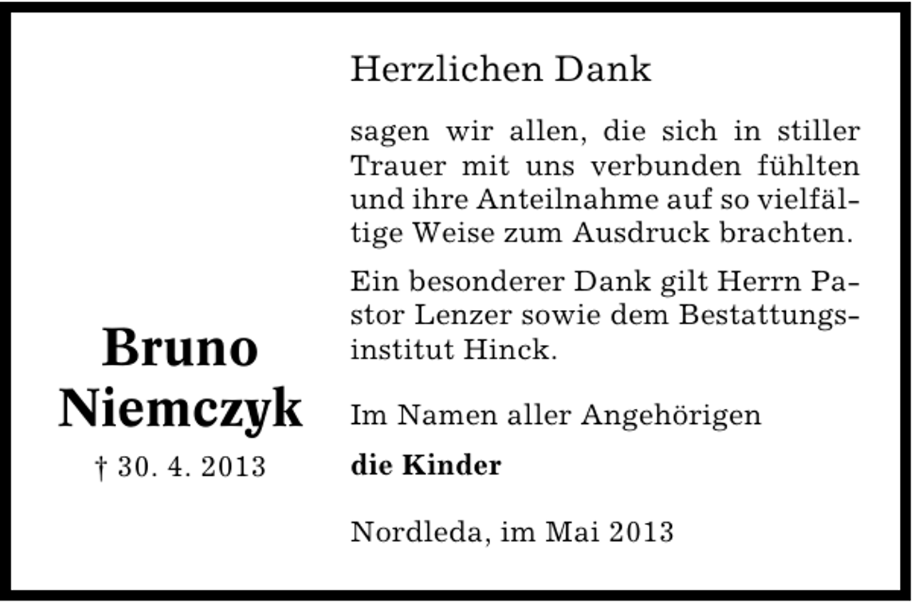 <p>Herzlichen Dank<br />sagen wir allen, die sich in stiller<br />Trauer mit uns verbunden fühlten<br />und ihre Anteilnahme auf so vielfäl�<br />tige Weise zum Ausdruck brachten.</p><p>Bruno<br />Niemczyk<br />† 30. 4. 2013</p><p>Ein besonderer Dank gilt Herrn Pa�<br />stor Lenzer sowie dem Bestattungs�<br />institut Hinck.<br />Im Namen aller Angehörigen<br />die Kinder<br />Nordleda, im Mai 2013</p>