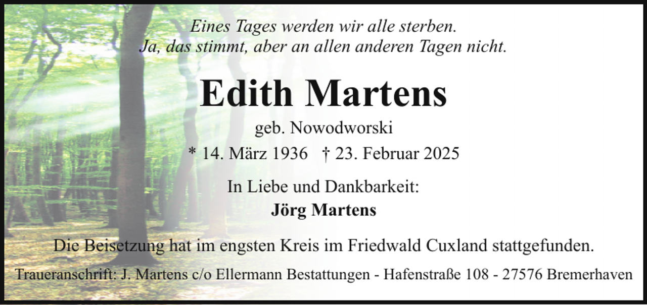 <p>Eines Tages werden wir alle sterben.<br />Ja, das stimmt, aber an allen anderen Tagen nicht.</p><p>Edith Martens</p><p>geb. Nowodworski<br />* 14. März 1936 † 23. Februar 2025<br />In Liebe und Dankbarkeit:<br />Jörg Martens<br />Die Beisetzung hat im engsten Kreis im Friedwald Cuxland stattgefunden.<br />Traueranschrift: J. Martens c/o Ellermann Bestattungen - Hafenstraße 108 - 27576 Bremerhaven</p>