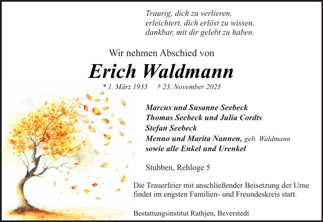 <p>Traurig, dich zu verlieren,<br />erleichtert, dich erlöst zu wissen,<br />dankbar, mit dir gelebt zu haben.</p><p>Wir nehmen Abschied von</p><p>Erich Waldmann<br />* 1. März 1935</p><p>† 23. November 2025</p><p>Marcus und Susanne Seebeck<br />Thomas Seebeck und Julia Cordts<br />Stefan Seebeck<br />Menno und Marita Nannen, geb. Waldmann<br />sowie alle Enkel und Urenkel<br />Stubben, Rehloge 5<br />Die Trauerfeier mit anschließender Beisetzung der Urne<br />findet im engsten Familien- und Freundeskreis statt.<br />Bestattungsinstitut Rathjen, Beverstedt</p>
