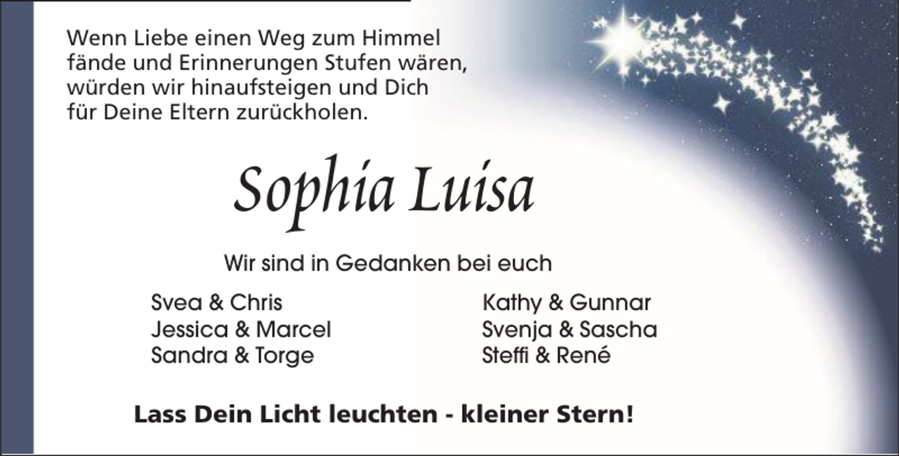 <p>Wenn Liebe einen Weg zum Himmel<br />fände und Erinnerungen Stufen wären,<br />würden wir hinaufsteigen und Dich<br />für Deine Eltern zurückholen.</p><p>Sophia Luisa<br />Wir sind in Gedanken bei euch<br />Svea &amp; Chris<br />Jessica &amp; Marcel<br />Sandra &amp; Torge</p><p>Kathy &amp; Gunnar<br />Svenja &amp; Sascha<br />Steffi &amp; René</p><p>Lass Dein Licht leuchten - kleiner Stern!</p>