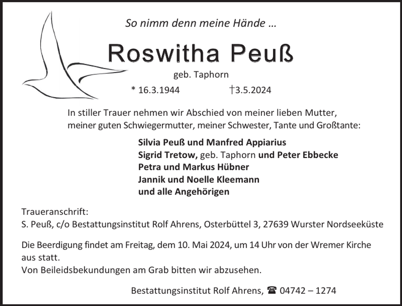 <p>So nimm denn meine Hände …</p><p>Roswitha Peuß<br />geb. Taphorn</p><p>* 16.3.1944</p><p>†3.5.2024</p><p>In stiller Trauer nehmen wir Abschied von meiner lieben Mutter,<br />meiner guten Schwiegermutter, meiner Schwester, Tante und Großtante:<br />Silvia Peuß und Manfred Appiarius<br />Sigrid Tretow, geb. Taphorn und Peter Ebbecke<br />Petra und Markus Hübner<br />Jannik und Noelle Kleemann<br />und alle Angehörigen<br />Traueranschrift:<br />S. Peuß, c/o Bestattungsinstitut Rolf Ahrens, Osterbüttel 3, 27639 Wurster Nordseeküste<br />Die Beerdigung findet am Freitag, dem 10. Mai 2024, um 14 Uhr von der Wremer Kirche<br />aus statt.<br />Von Beileidsbekundungen am Grab bitten wir abzusehen.<br />Bestattungsinstitut Rolf Ahrens,  04742 – 1274</p>