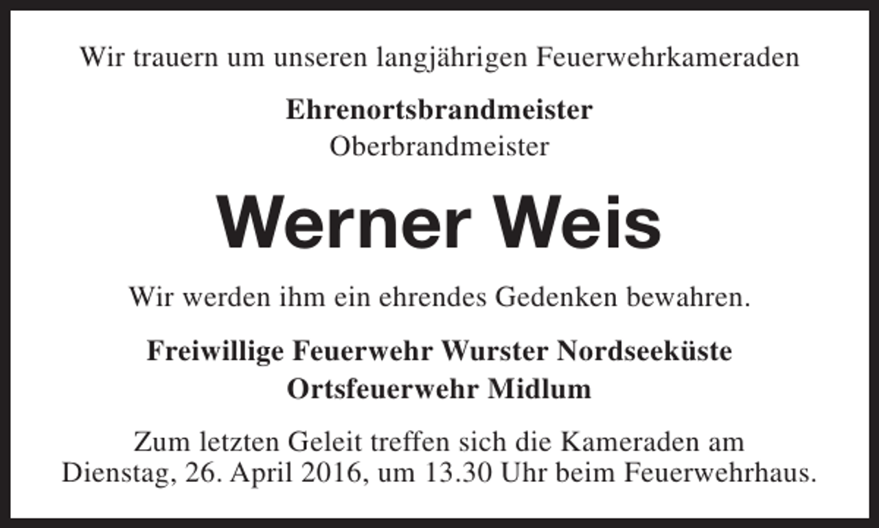 <p>Wir trauern um unseren langjährigen Feuerwehrkameraden<br />Ehrenortsbrandmeister<br />Oberbrandmeister</p><p>Werner Weis<br />Wir werden ihm ein ehrendes Gedenken bewahren.<br />Freiwillige Feuerwehr Wurster Nordseeküste<br />Ortsfeuerwehr Midlum<br />Zum letzten Geleit treffen sich die Kameraden am<br />Dienstag, 26. April 2016, um 13.30 Uhr beim Feuerwehrhaus.</p>