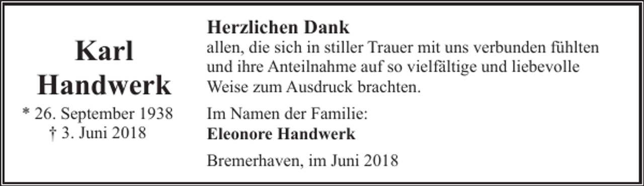 <p>Karl<br />Handwerk</p><p>* 26. September 1938<br />† 3. Juni 2018</p><p>Herzlichen Dank</p><p>allen, die sich in stiller Trauer mit uns verbunden fühlten<br />und ihre Anteilnahme auf so vielfältige und liebevolle<br />Weise zum Ausdruck brachten.<br />Im Namen der Familie:<br />Eleonore Handwerk<br />Bremerhaven, im Juni 2018</p>