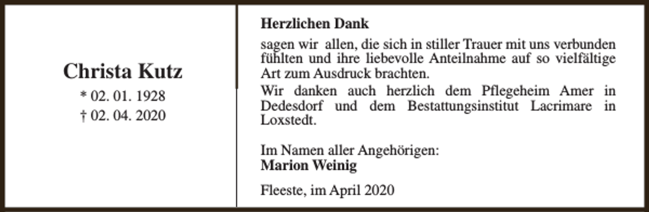 <p>Christa Kutz<br />* 02. 01. 1928<br />† 02. 04. 2020</p><p>Herzlichen Dank<br />sagen wir allen, die sich in stiller Trauer mit uns verbunden<br />fühlten und ihre liebevolle Anteilnahme auf so vielfältige<br />Art zum Ausdruck brachten.<br />Wir danken auch herzlich dem Pflegeheim Amer in<br />Dedesdorf und dem Bestattungsinstitut Lacrimare in<br />Loxstedt.<br />Im Namen aller Angehörigen:<br />Marion Weinig<br />Fleeste, im April 2020</p>