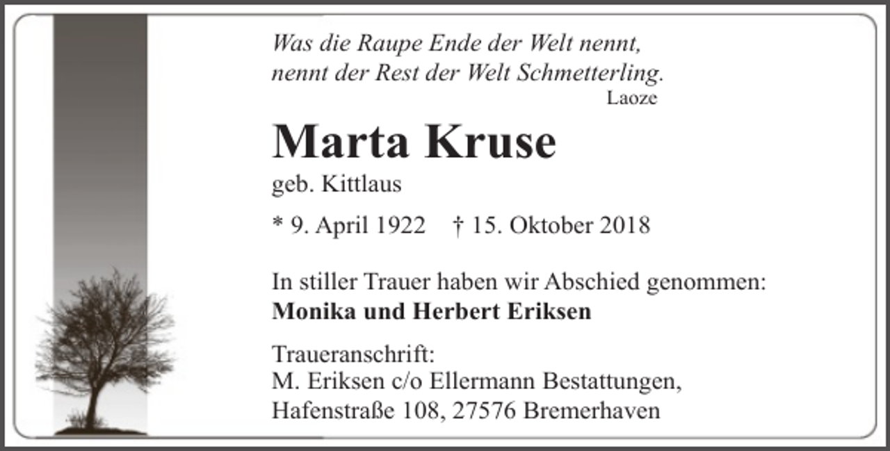 <p>Was die Raupe Ende der Welt nennt,<br />nennt der Rest der Welt Schmetterling.</p><p>Marta Kruse</p><p>Laoze</p><p>geb. Kittlaus</p><p>* 9. April 1922</p><p>† 15. Oktober 2018</p><p>In stiller Trauer haben wir Abschied genommen:<br />Monika und Herbert Eriksen<br />Traueranschrift:<br />M. Eriksen c/o Ellermann Bestattungen,<br />Hafenstraße 108, 27576 Bremerhaven</p>