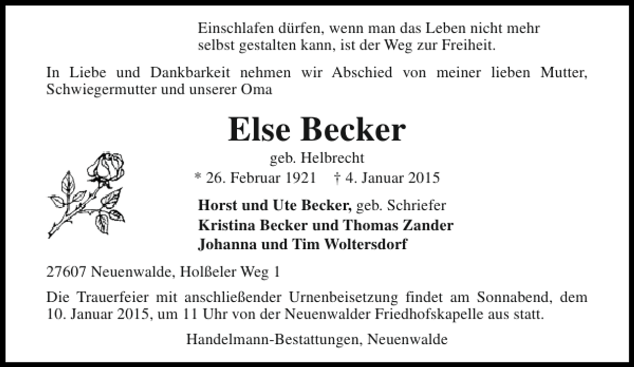 <p>Einschlafen dürfen, wenn man das Leben nicht mehr<br />selbst gestalten kann, ist der Weg zur Freiheit.<br />In Liebe und Dankbarkeit nehmen wir Abschied von meiner lieben Mutter,<br />Schwiegermutter und unserer Oma</p><p>Else Becker</p><p>geb. Helbrecht<br />* 26. Februar 1921 † 4. Januar 2015<br />Horst und Ute Becker, geb. Schriefer<br />Kristina Becker und Thomas Zander<br />Johanna und Tim Woltersdorf<br />27607 Neuenwalde, Holßeler Weg 1<br />Die Trauerfeier mit anschließender Urnenbeisetzung findet am Sonnabend, dem<br />10. Januar 2015, um 11 Uhr von der Neuenwalder Friedhofskapelle aus statt.<br />Handelmann-Bestattungen, Neuenwalde</p>