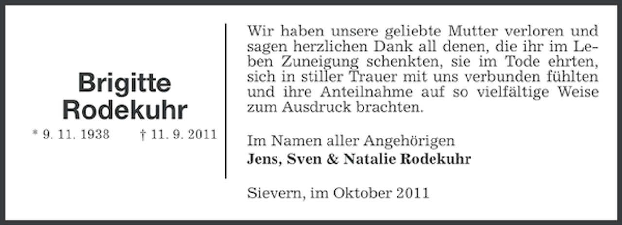 <p>Brigitte<br />Rodekuhr<br />* 9. 11. 1938</p><p>† 11. 9. 2011</p><p>Wir haben unsere geliebte Mutter verloren und<br />sagen herzlichen Dank all denen, die ihr im Leben Zuneigung schenkten, sie im Tode ehrten,<br />sich in stiller Trauer mit uns verbunden fühlten<br />und ihre Anteilnahme auf so vielfältige Weise<br />zum Ausdruck brachten.<br />Im Namen aller Angehörigen<br />Jens, Sven &amp; Natalie Rodekuhr<br />Sievern, im Oktober 2011</p>