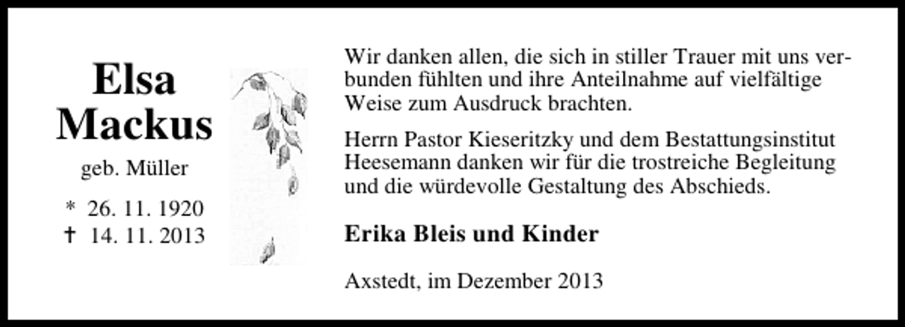 <p>Elsa<br />Mackus<br />geb. Müller</p><p>* 26. 11. 1920<br />14. 11. 2013</p><p>Wir danken allen, die sich in stiller Trauer mit uns verbunden fühlten und ihre Anteilnahme auf vielfältige<br />Weise zum Ausdruck brachten.<br />Herrn Pastor Kieseritzky und dem Bestattungsinstitut<br />Heesemann danken wir für die trostreiche Begleitung<br />und die würdevolle Gestaltung des Abschieds.</p><p>Erika Bleis und Kinder<br />Axstedt, im Dezember 2013</p>