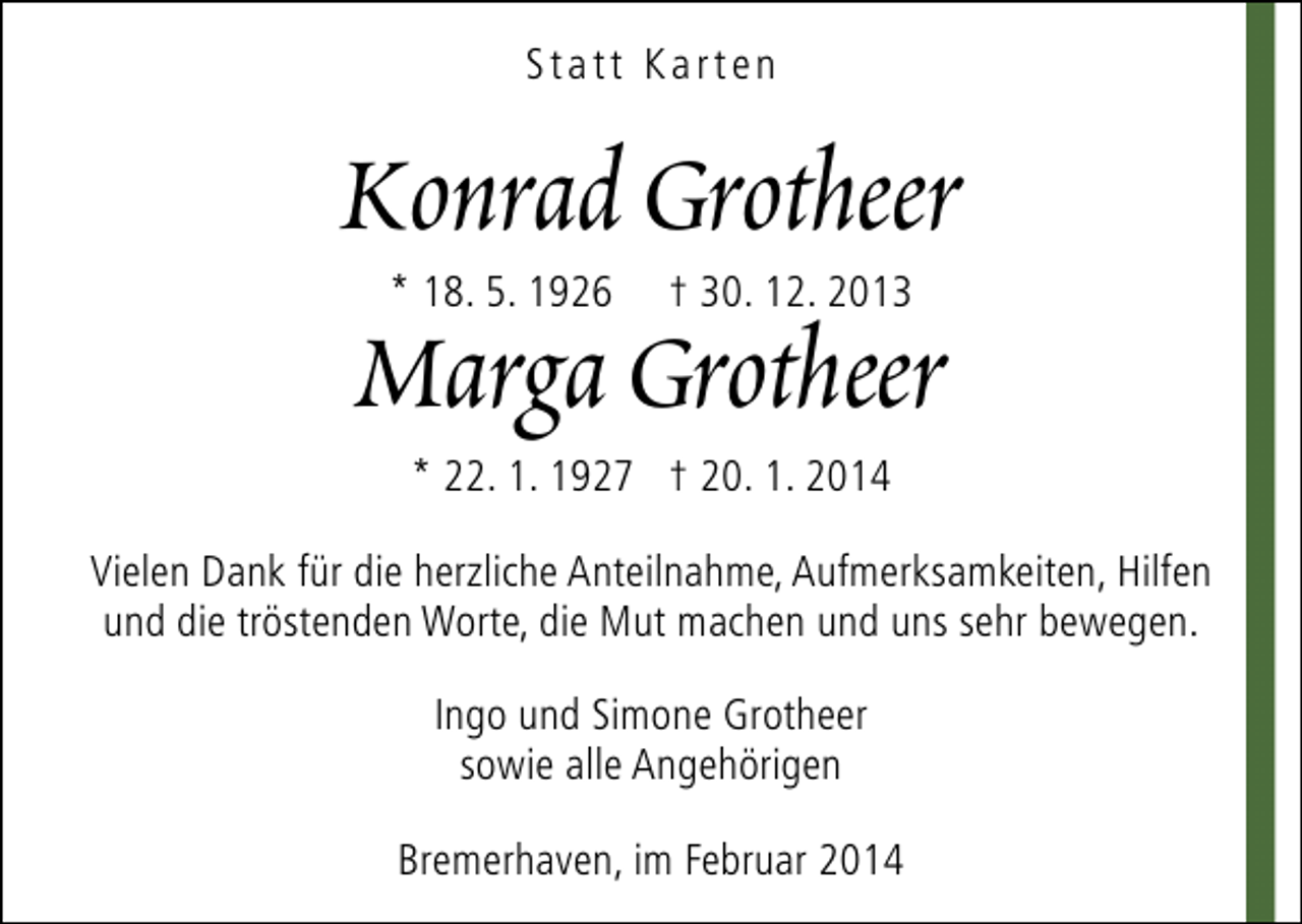 <p>Statt Karten</p><p>Konrad Grotheer<br />Marga Grotheer<br />* 18. 5. 1926</p><p>† 30. 12. 2013</p><p>* 22. 1. 1927 † 20. 1. 2014</p><p>Vielen Dank für die herzliche Anteilnahme, Aufmerksamkeiten, Hilfen<br />und die tröstenden Worte, die Mut machen und uns sehr bewegen.<br />Ingo und Simone Grotheer<br />sowie alle Angehörigen<br />Bremerhaven, im Februar 2014</p>