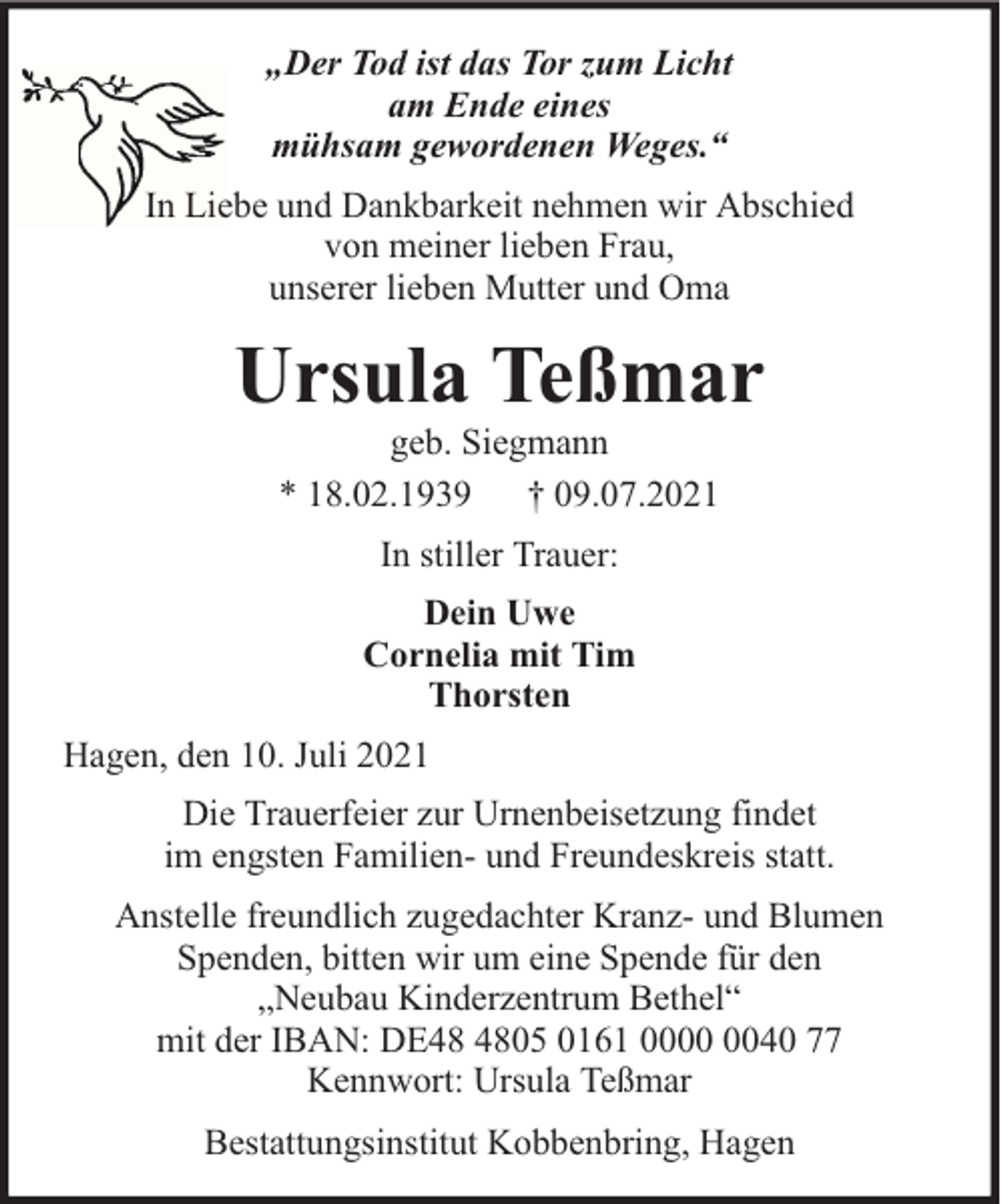 <p>„Der Tod ist das Tor zum Licht<br />am Ende eines<br />mühsam gewordenen Weges.“<br />In Liebe und Dankbarkeit nehmen wir Abschied<br />von meiner lieben Frau,<br />unserer lieben Mutter und Oma</p><p>Ursula Teßmar<br />geb. Siegmann<br />* 18.02.1939 † 09.07.2021<br />In stiller Trauer:<br />Dein Uwe<br />Cornelia mit Tim<br />Thorsten<br />Hagen, den 10. Juli 2021<br />Die Trauerfeier zur Urnenbeisetzung findet<br />im engsten Familien- und Freundeskreis statt.<br />Anstelle freundlich zugedachter Kranz- und Blumen<br />Spenden, bitten wir um eine Spende für den<br />„Neubau Kinderzentrum Bethel“<br />mit der IBAN: DE05 0161 0040 77<br />Kennwort: Ursula Teßmar<br />Bestattungsinstitut Kobbenbring, Hagen</p>