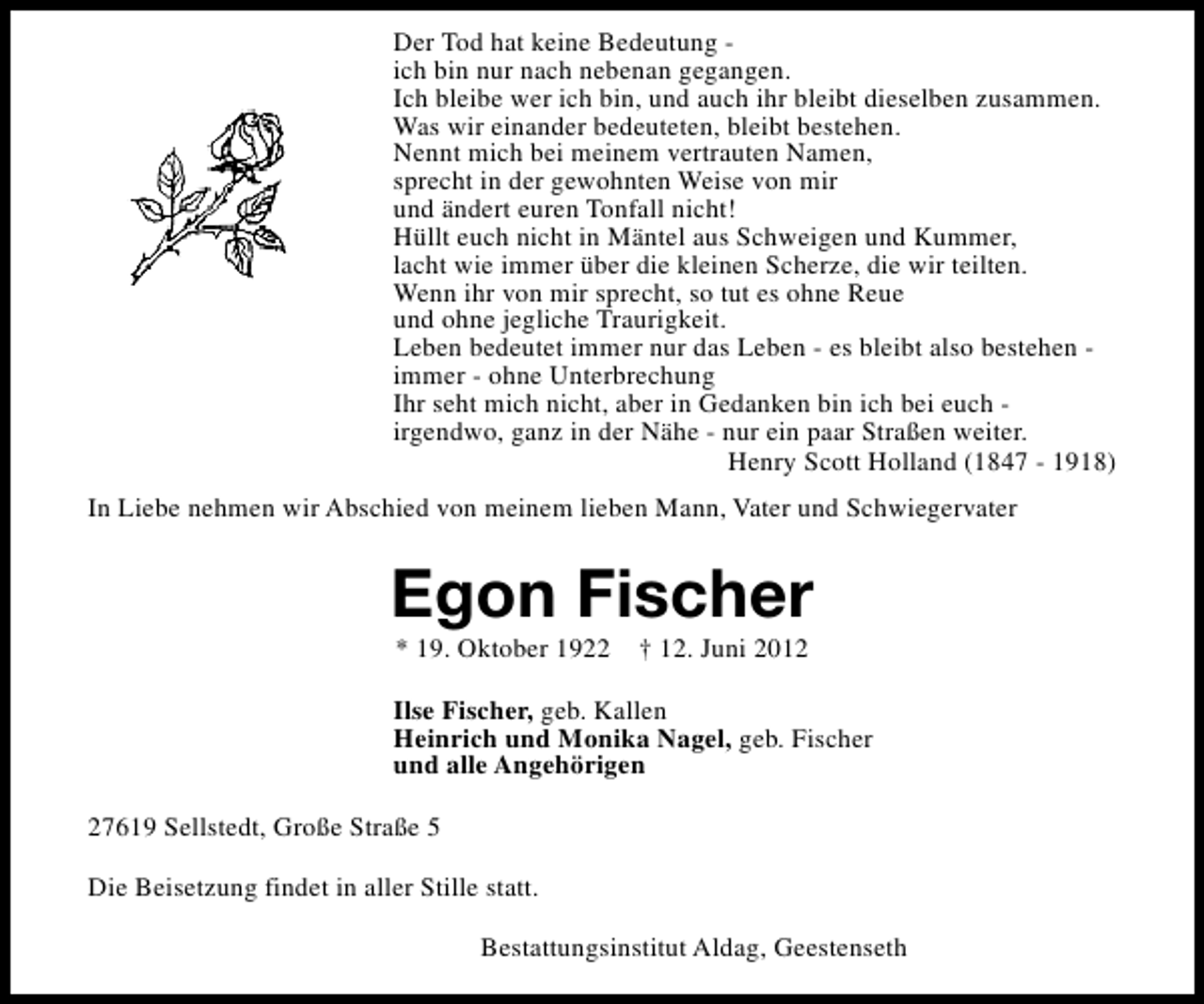 <p>Der Tod hat keine Bedeutung ich bin nur nach nebenan gegangen.<br />Ich bleibe wer ich bin, und auch ihr bleibt dieselben zusammen.<br />Was wir einander bedeuteten, bleibt bestehen.<br />Nennt mich bei meinem vertrauten Namen,<br />sprecht in der gewohnten Weise von mir<br />und ändert euren Tonfall nicht!<br />Hüllt euch nicht in Mäntel aus Schweigen und Kummer,<br />lacht wie immer über die kleinen Scherze, die wir teilten.<br />Wenn ihr von mir sprecht, so tut es ohne Reue<br />und ohne jegliche Traurigkeit.<br />Leben bedeutet immer nur das Leben - es bleibt also bestehen immer - ohne Unterbrechung<br />Ihr seht mich nicht, aber in Gedanken bin ich bei euch irgendwo, ganz in der Nähe - nur ein paar Straßen weiter.<br />Henry Scott Holland (1847 - 1918)<br />In Liebe nehmen wir Abschied von meinem lieben Mann, Vater und Schwiegervater</p><p>Egon Fischer<br />* 19. Oktober 1922</p><p>† 12. Juni 2012</p><p>Ilse Fischer, geb. Kallen<br />Heinrich und Monika Nagel, geb. Fischer<br />und alle Angehörigen<br />27619 Sellstedt, Große Straße 5<br />Die Beisetzung findet in aller Stille statt.<br />Bestattungsinstitut Aldag, Geestenseth</p>