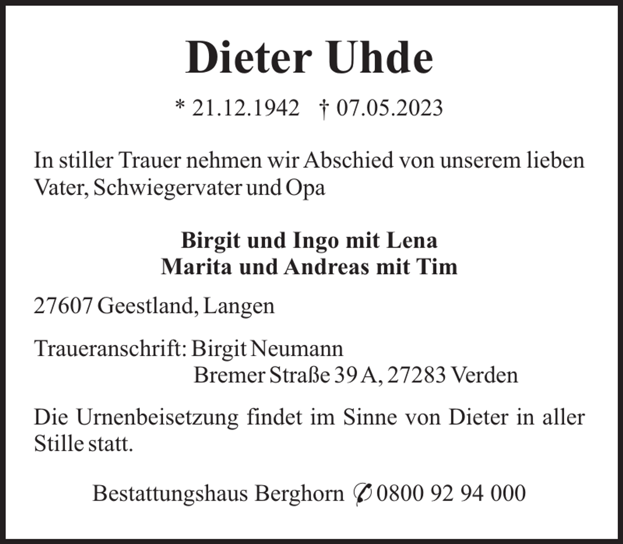 <p>Dieter Uhde<br />* 21.12.1942 † 07.05.2023<br />In stiller Trauer nehmen wir Abschied von unserem lieben<br />Vater, Schwiegervater und Opa<br />Birgit und Ingo mit Lena<br />Marita und Andreas mit Tim<br />27607 Geestland, Langen<br />Traueranschrift: Birgit Neumann<br />Bremer Straße 39A, 27283 Verden<br />Die Urnenbeisetzung findet im Sinne von Dieter in aller<br />Stille statt.<br />Bestattungshaus Berghorn * 0800 92 94 000</p>