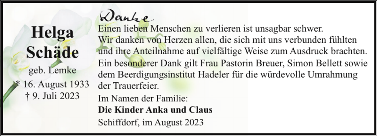 <p>Helga<br />Schäde</p><p>Einen lieben Menschen zu verlieren ist unsagbar schwer.<br />Wir danken von Herzen allen, die sich mit uns verbunden fühlten<br />und ihre Anteilnahme auf vielfältige Weise zum Ausdruck brachten.<br />Ein besonderer Dank gilt Frau Pastorin Breuer, Simon Bellett sowie<br />geb. Lemke<br />dem Beerdigungsinstitut Hadeler für die würdevolle Umrahmung<br />* 16. August 1933 der Trauerfeier.<br />† 9. Juli 2023<br />Im Namen der Familie:<br />Die Kinder Anka und Claus<br />Schiffdorf, im August 2023</p>