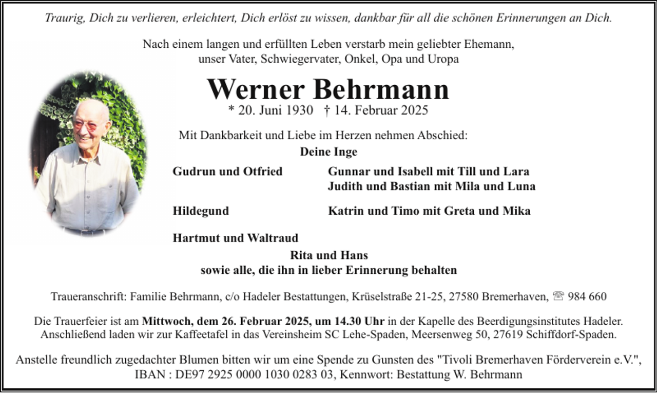 <p>Traurig, Dich zu verlieren, erleichtert, Dich erlöst zu wissen, dankbar für all die schönen Erinnerungen an Dich.<br />Nach einem langen und erfüllten Leben verstarb mein geliebter Ehemann,<br />unser Vater, Schwiegervater, Onkel, Opa und Uropa</p><p>Werner Behrmann<br />* 20. Juni 1930 † 14. Februar 2025</p><p>Mit Dankbarkeit und Liebe im Herzen nehmen Abschied:<br />Deine Inge<br />Gudrun und Otfried</p><p>Gunnar und Isabell mit Till und Lara<br />Judith und Bastian mit Mila und Luna</p><p>Hildegund</p><p>Katrin und Timo mit Greta und Mika</p><p>Hartmut und Waltraud<br />Rita und Hans<br />sowie alle, die ihn in lieber Erinnerung behalten<br />Traueranschrift: Familie Behrmann, c/o Hadeler Bestattungen, Krüselstraße 21-25, 27580 Bremerhaven, ' 984 660<br />Die Trauerfeier ist am Mittwoch, dem 26. Februar 2025, um 14.30 Uhr in der Kapelle des Beerdigungsinstitutes Hadeler.<br />Anschließend laden wir zur Kaffeetafel in das Vereinsheim SC Lehe-Spaden, Meersenweg 50, 27619 Schiffdorf-Spaden.</p><p>Anstelle freundlich zugedachter Blumen bitten wir um eine Spende zu Gunsten des "Tivoli Bremerhaven Förderverein e.V.",<br />IBAN : DE97 2925 0000 103283 03, Kennwort: Bestattung W. Behrmann</p>