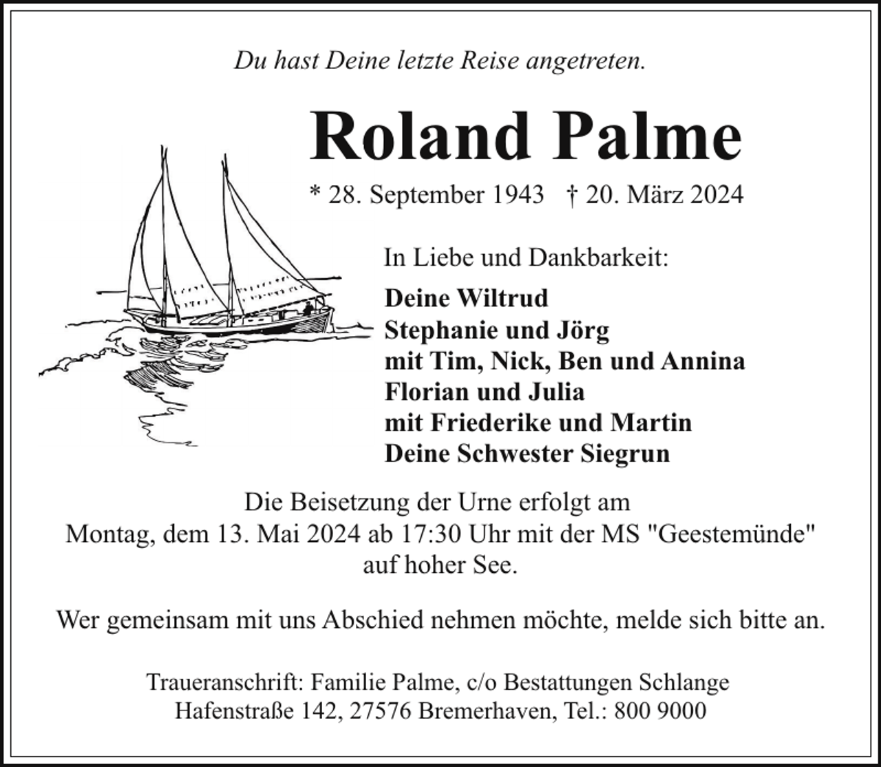 <p>Du hast Deine letzte Reise angetreten.</p><p>Roland Palme<br />Ro</p><p>* 28. S<br />September 1943 † 20. März 2024<br />In Liebe und Dankbarkeit:<br />Deine Wiltrud<br />Stephanie und Jörg<br />mit Tim, Nick, Ben und Annina<br />Florian und Julia<br />mit Friederike und Martin<br />Deine Schwester Siegrun<br />Die Beisetzung der Urne erfolgt am<br />Montag, dem 13. Mai 2024 ab 17:30 Uhr mit der MS "Geestemünde"<br />auf hoher See.<br />Wer gemeinsam mit uns Abschied nehmen möchte, melde sich bitte an.<br />Traueranschrift: Familie Palme, c/o Bestattungen Schlange<br />Hafenstraße 142, 27576 Bremerhaven, Tel.: 800 9000</p>