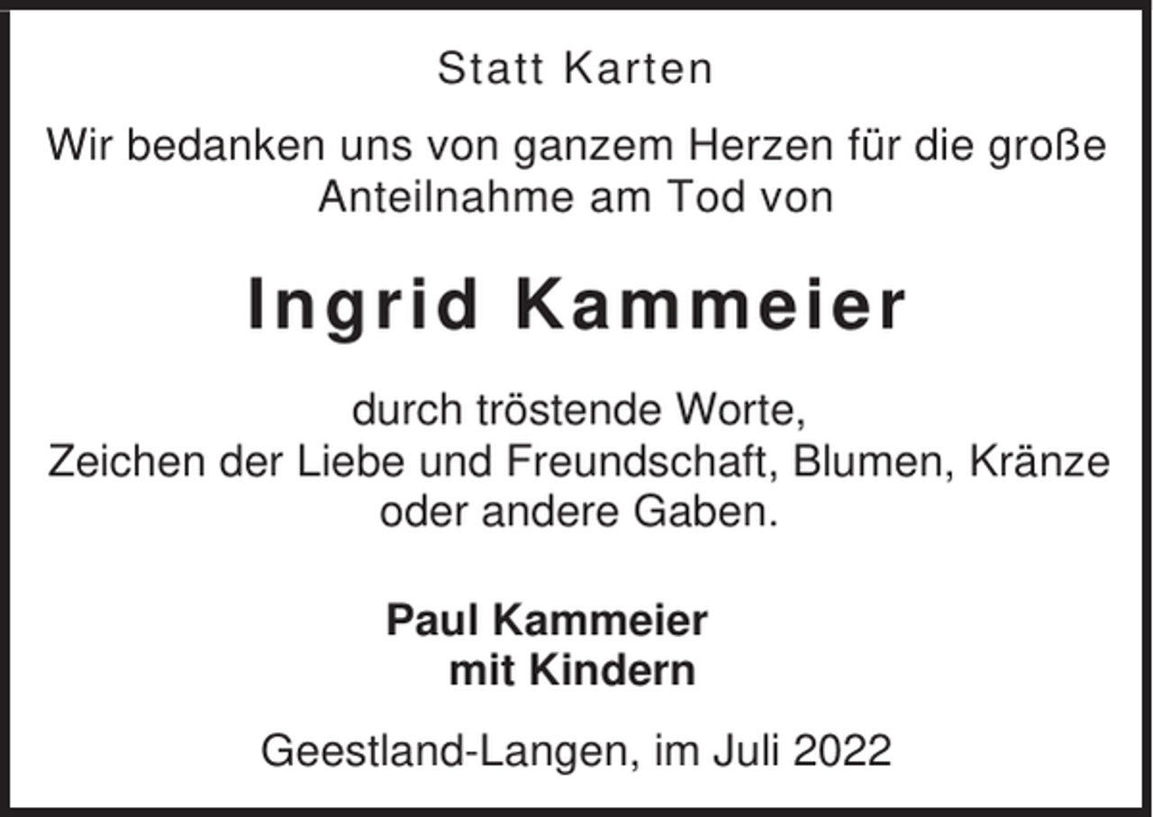 <p>Statt Karten<br />Wir bedanken uns von ganzem Herzen für die große<br />Anteilnahme am Tod von</p><p>Ingrid Ka mmeier<br />durch tröstende Worte,<br />Zeichen der Liebe und Freundschaft, Blumen, Kränze<br />oder andere Gaben.<br />Paul Kammeier<br />mit Kindern<br />Geestland-Langen, im Juli 2022</p>
