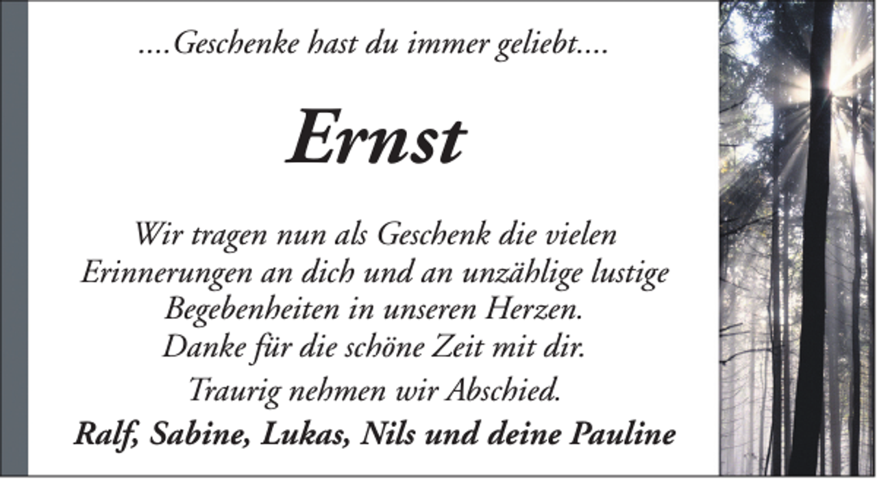 <p>....Geschenke hast du immer geliebt....</p><p>Ernst<br />Wir tragen nun als Geschenk die vielen<br />Erinnerungen an dich und an unzählige lustige<br />Begebenheiten in unseren Herzen.<br />Danke für die schöne Zeit mit dir.<br />Traurig nehmen wir Abschied.<br />Ralf, Sabine, Lukas, Nils und deine Pauline</p>