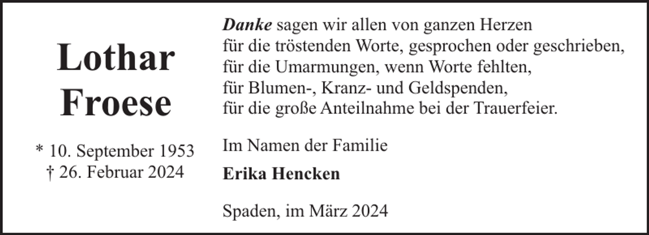 <p>Lothar<br />Froese<br />* 10. September 1953<br />† 26. Februar 2024</p><p>Danke sagen wir allen von ganzen Herzen<br />für die tröstenden Worte, gesprochen oder geschrieben,<br />für die Umarmungen, wenn Worte fehlten,<br />für Blumen-, Kranz- und Geldspenden,<br />für die große Anteilnahme bei der Trauerfeier.<br />Im Namen der Familie<br />Erika Hencken<br />Spaden, im März 2024</p>