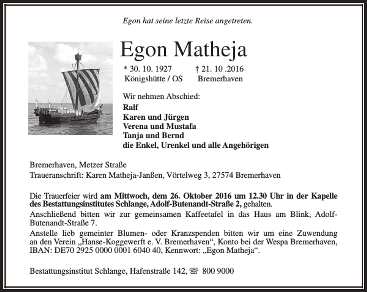 <p>Egon hat seine letzte Reise angetreten.</p><p>Egon Matheja<br />* 30. 10. 1927<br />Königshütte / OS</p><p>† 21. 10 .2016<br />Bremerhaven</p><p>Wir nehmen Abschied:<br />Ralf<br />Karen und Jürgen<br />Verena und Mustafa<br />Tanja und Bernd<br />die Enkel, Urenkel und alle Angehörigen<br />Bremerhaven, Metzer Straße<br />Traueranschrift: Karen Matheja-Janßen, Vörtelweg 3, 27574 Bremerhaven<br />Die Trauerfeier wird am Mittwoch, dem 26. Oktober 2016 um 12.30 Uhr in der Kapelle<br />des Bestattungsinstitutes Schlange, Adolf-Butenandt-Straße 2, gehalten.<br />Anschließend bitten wir zur gemeinsamen Kaffeetafel in das Haus am Blink, AdolfButenandt-Straße 7.<br />Anstelle lieb gemeinter Blumen- oder Kranzspenden bitten wir um eine Zuwendung<br />an den Verein „Hanse-Koggewerft e. V. Bremerhaven“, Konto bei der Wespa Bremerhaven,<br />IBAN: DE70 2925 01 60, Kennwort: „Egon Matheja“.<br />Bestattungsinstitut Schlange, Hafenstraße 142, s 800 9000</p>