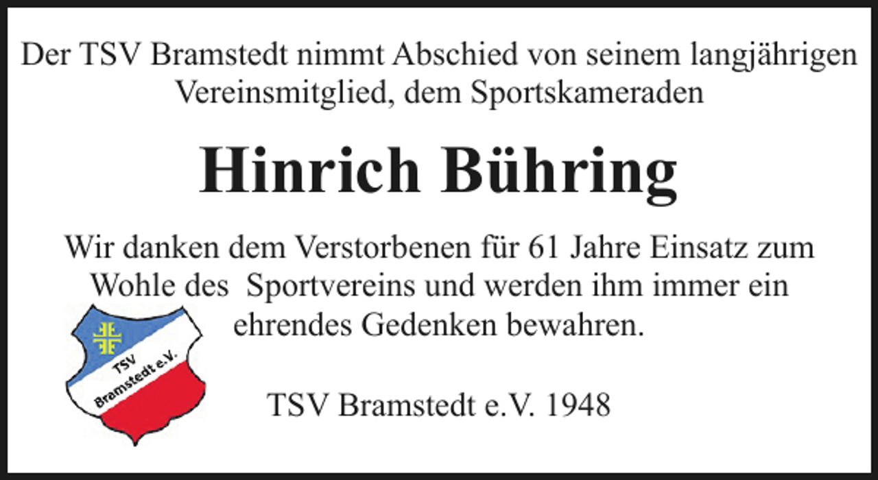 <p>Der TSV Bramstedt nimmt Abschied von seinem langjährigen<br />Vereinsmitglied, dem Sportskameraden</p><p>Hinrich Bühring<br />Wir danken dem Verstorbenen für 61 Jahre Einsatz zum<br />Wohle des Sportvereins und werden ihm immer ein<br />ehrendes Gedenken bewahren.<br />TSV Bramstedt e.V. 1948</p>