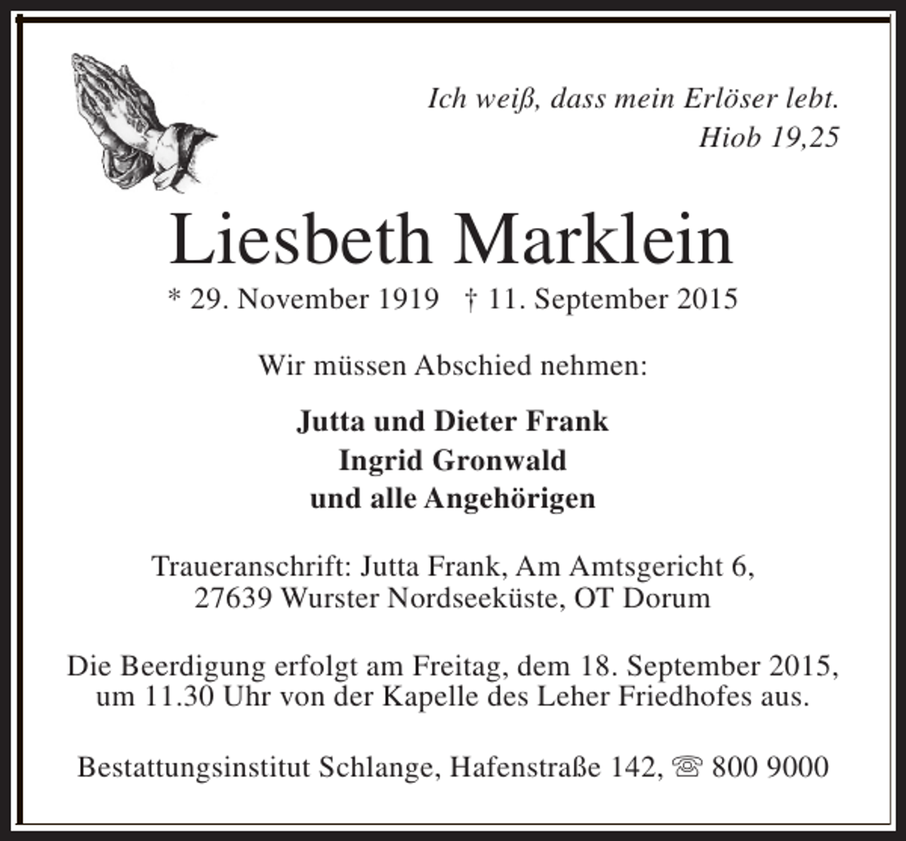 <p>Ich weiß, dass mein Erlöser lebt.<br />Hiob 19,25</p><p>Liesbeth Marklein</p><p>* 29. November 1919 † 11. September 2015<br />Wir müssen Abschied nehmen:<br />Jutta und Dieter Frank<br />Ingrid Gronwald<br />und alle Angehörigen<br />Traueranschrift: Jutta Frank, Am Amtsgericht 6,<br />27639 Wurster Nordseeküste, OT Dorum<br />Die Beerdigung erfolgt am Freitag, dem 18. September 2015,<br />um 11.30 Uhr von der Kapelle des Leher Friedhofes aus.<br />Bestattungsinstitut Schlange, Hafenstraße 142, s 800 9000</p>