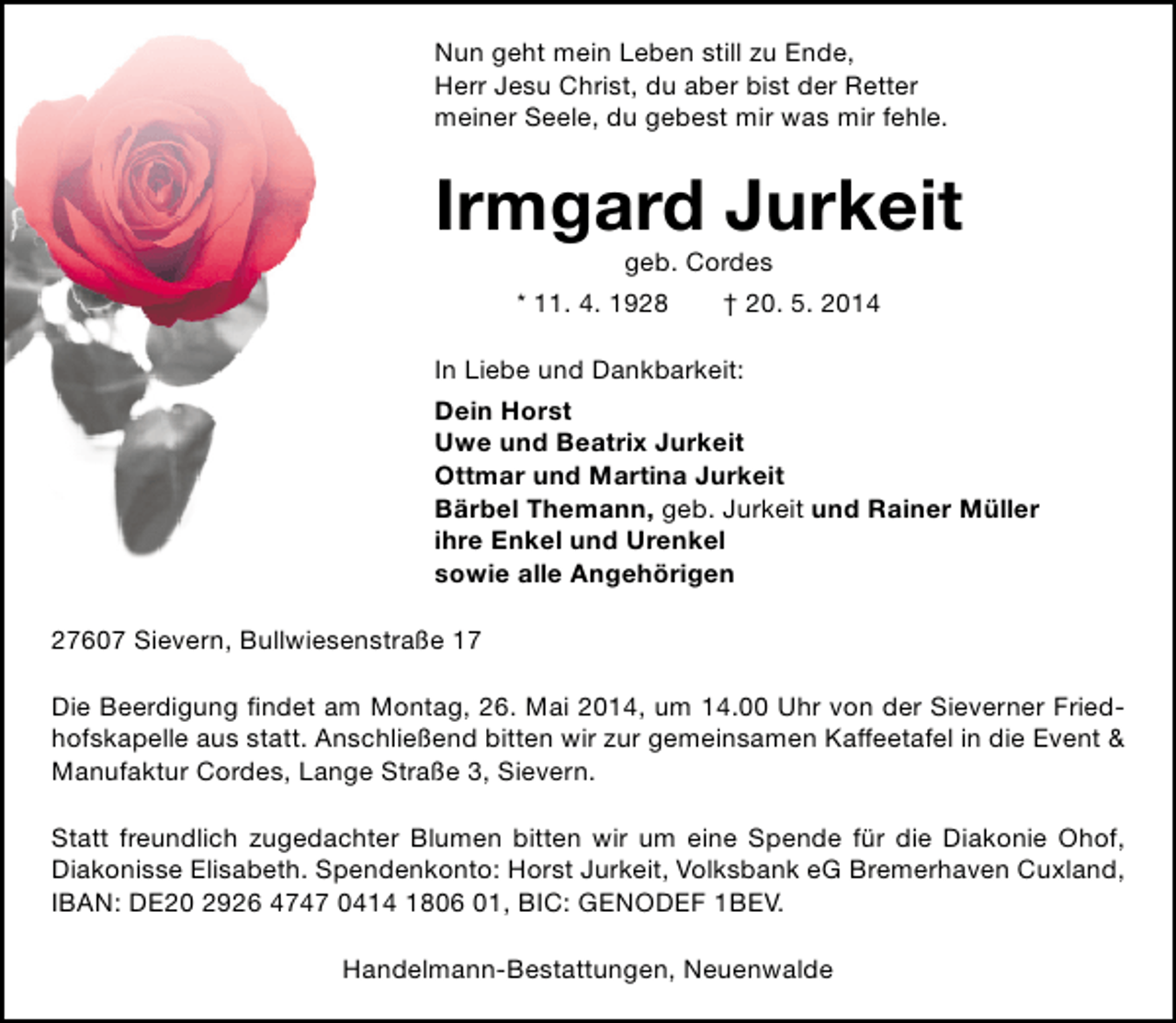 <p>Nun geht mein Leben still zu Ende,<br />Herr Jesu Christ, du aber bist der Retter<br />meiner Seele, du gebest mir was mir fehle.</p><p>Irmgard Jurkeit<br />geb. Cordes</p><p>* 11. 4. 1928</p><p>† 20. 5. 2014</p><p>In Liebe und Dankbarkeit:<br />Dein Horst<br />Uwe und Beatrix Jurkeit<br />Ottmar und Martina Jurkeit<br />Bärbel Themann, geb. Jurkeit und Rainer Müller<br />ihre Enkel und Urenkel<br />sowie alle Angehörigen<br />27607 Sievern, Bullwiesenstraße 17<br />Die Beerdigung findet am Montag, 26. Mai 2014, um 14.00 Uhr von der Sieverner Friedhofskapelle aus statt. Anschließend bitten wir zur gemeinsamen Kaffeetafel in die Event &amp;<br />Manufaktur Cordes, Lange Straße 3, Sievern.<br />Statt freundlich zugedachter Blumen bitten wir um eine Spende für die Diakonie Ohof,<br />Diakonisse Elisabeth. Spendenkonto: Horst Jurkeit, Volksbank eG Bremerhaven Cuxland,<br />IBAN: DE20 2926 4747 0414 1806 01, BIC: GENODEF 1BEV.<br />Handelmann-Bestattungen, Neuenwalde</p>