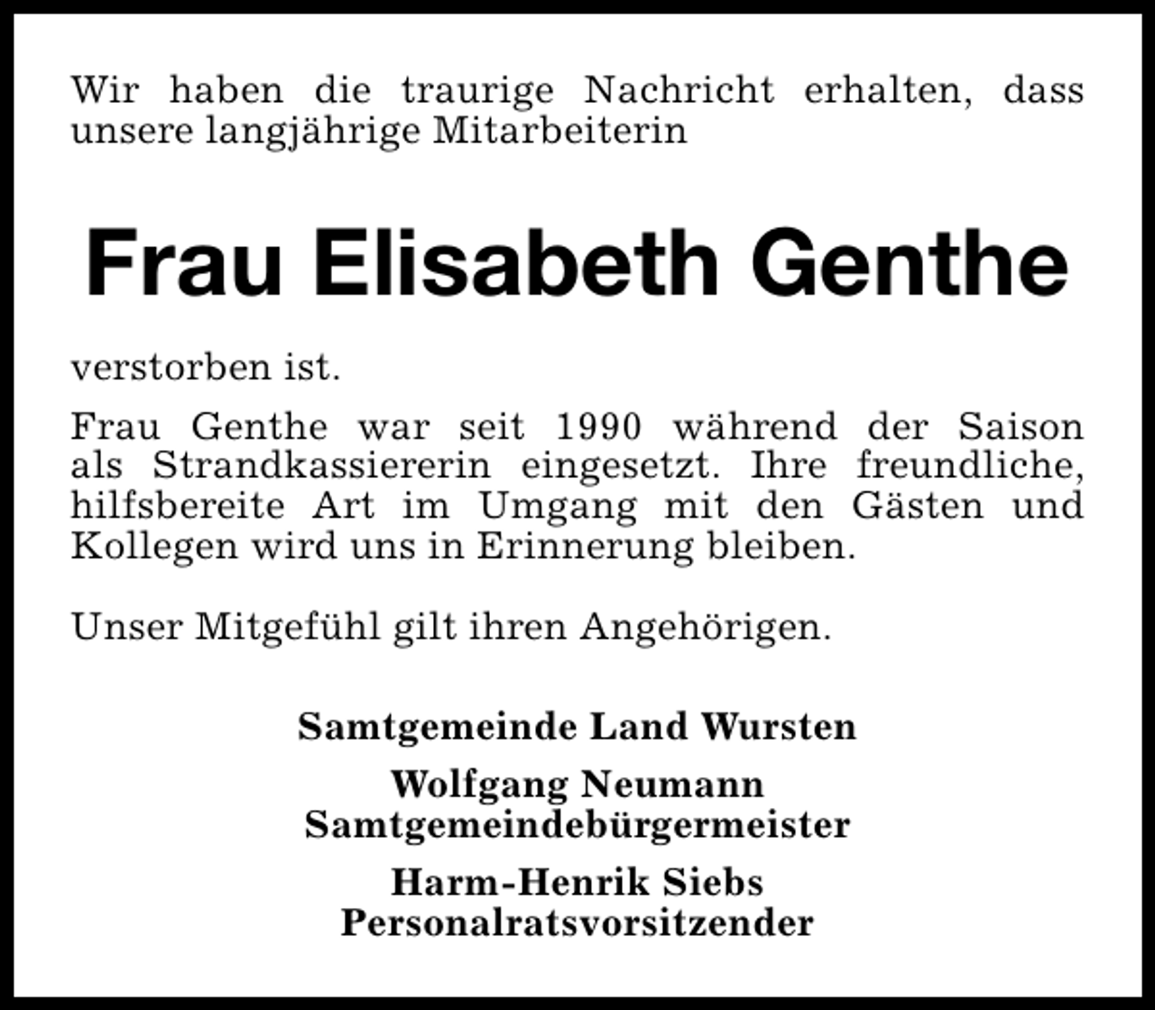 <p>Wir haben die traurige Nachricht erhalten, dass<br />unsere langjährige Mitarbeiterin</p><p>Frau Elisabeth Genthe<br />verstorben ist.<br />Frau Genthe war seit 1990 während der Saison<br />als Strandkassiererin eingesetzt. Ihre freundliche,<br />hilfsbereite Art im Umgang mit den Gästen und<br />Kollegen wird uns in Erinnerung bleiben.<br />Unser Mitgefühl gilt ihren Angehörigen.<br />Samtgemeinde Land Wursten<br />Wolfgang Neumann<br />Samtgemeindebürgermeister<br />Harm-Henrik Siebs<br />Personalratsvorsitzender</p>