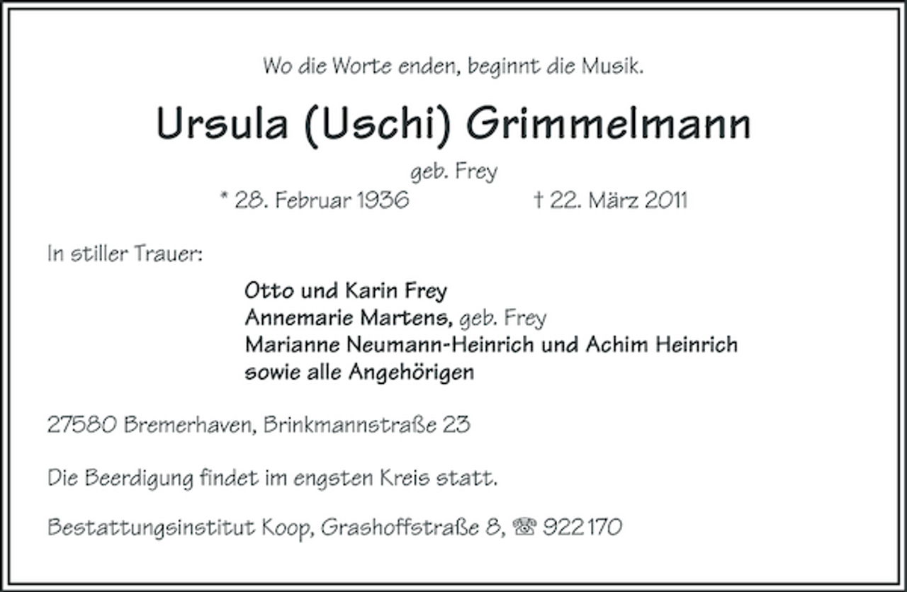 <p>Wo die Worte enden, beginnt die Musik.<br />Ursula (Uschi) Grimmelmann<br />geb. Frey<br />* 28. Februar 1936 † 22. März 2011<br />In stiller Trauer:<br />Otto und Karin Frey<br />Annemarie Martens, geb. Frey<br />Marianne Neumann-Heinrich und Achim Heinrich<br />sowie alle Angehörigen<br />27580 Bremerhaven, Brinkmannstraße 23<br />Die Beerdigung findet im engsten Kreis statt.</p><p>Bestattungsinstitut Koop, Grashoffstraße 8, T 922 170</p>