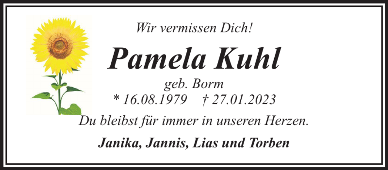 <p>Wir vermissen Dich!</p><p>Pamela Kuhl</p><p>geb. Borm<br />* 16.08.1979 † 27.01.2023<br />Du bleibst für immer in unseren Herzen.<br />Janika, Jannis, Lias und Torben</p>