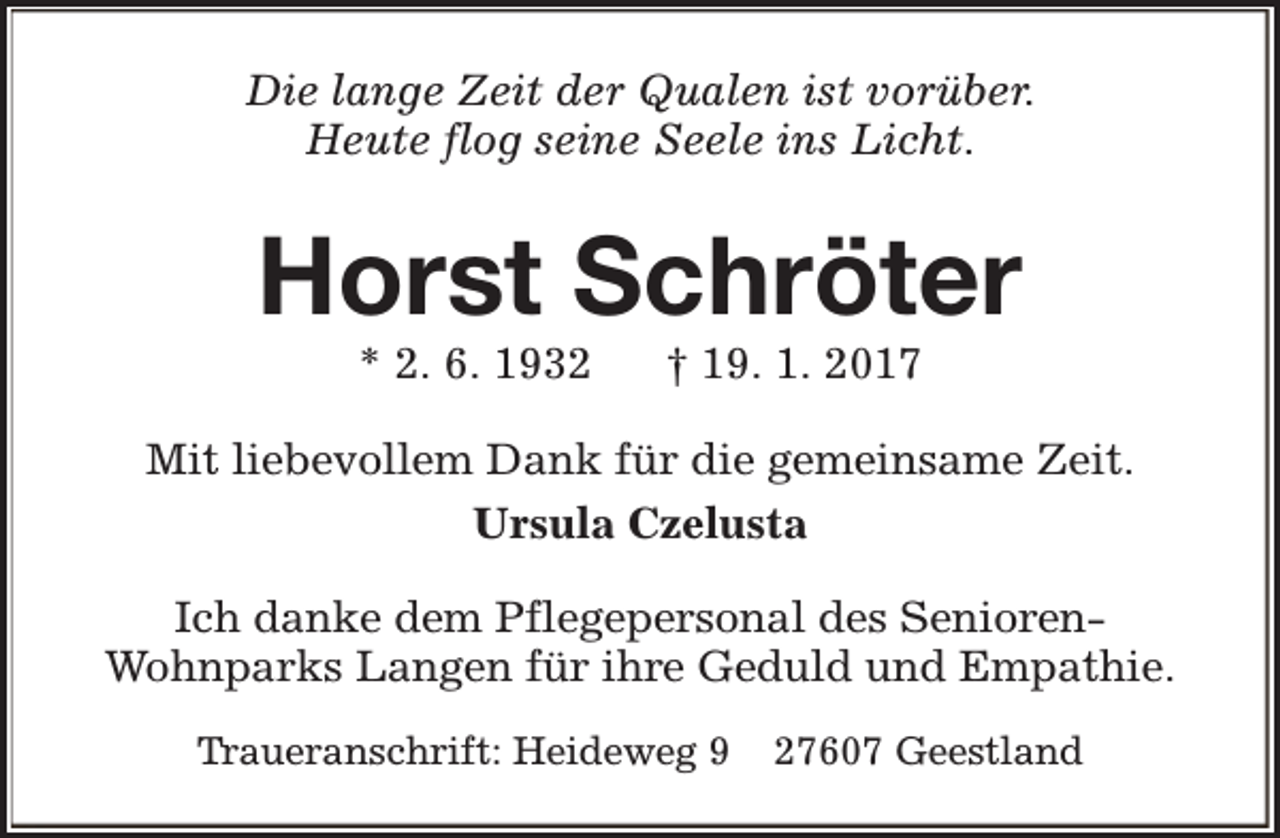 <p>Die lange Zeit der Qualen ist vorüber.<br />Heute flog seine Seele ins Licht.</p><p>Horst Schröter<br />* 2. 6. 1932</p><p>† 19. 1. 2017</p><p>Mit liebevollem Dank für die gemeinsame Zeit.<br />Ursula Czelusta<br />Ich danke dem Pflegepersonal des SeniorenWohnparks Langen für ihre Geduld und Empathie.<br />Traueranschrift: Heideweg 9</p><p>27607 Geestland</p>